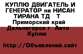 КУПЛЮ ДВИГАТЕЛЬ И ГЕНЕРАТОР на НИСАН ТИРАНА ТД,27Т  - Приморский край, Дальнегорск г. Авто » Куплю   